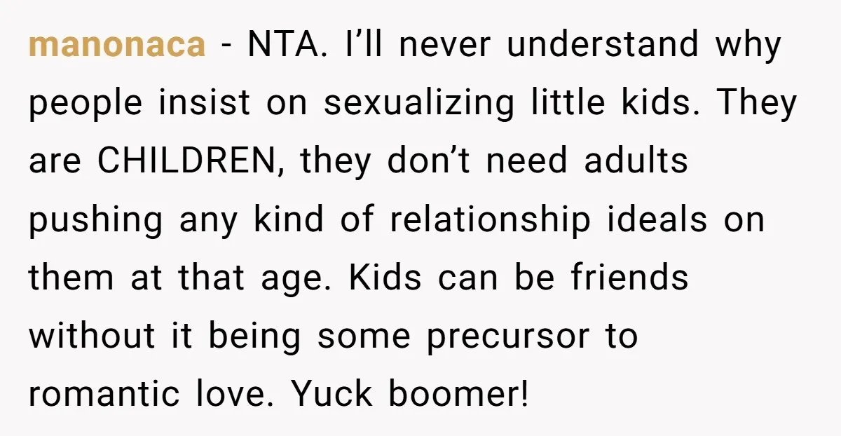 manonaca − NTA. I’ll never understand why people insist on sexualizing little kids. They are CHILDREN, they don’t need adults pushing any kind of relationship ideals on them at that...