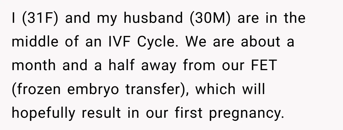 I (31F) and my husband (30M) are in the middle of an IVF Cycle. We are about a month and a half away from our FET (frozen embryo transfer), which...