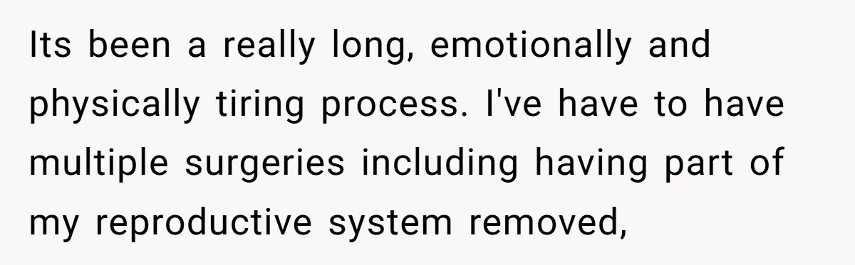 Its been a really long, emotionally and physically tiring process. I've have to have multiple surgeries including having part of my reproductive system removed,