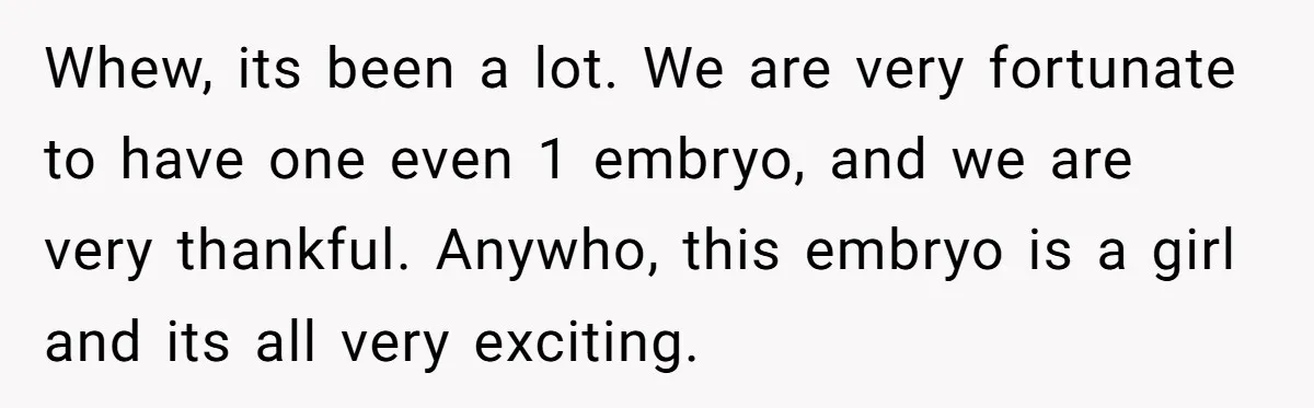 Whew, its been a lot. We are very fortunate to have one even 1 embryo, and we are very thankful. Anywho, this embryo is a girl and its all very...