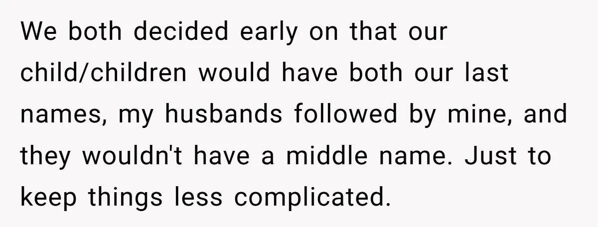 We both decided early on that our child/children would have both our last names, my husbands followed by mine, and they wouldn't have a middle name. Just to keep things...