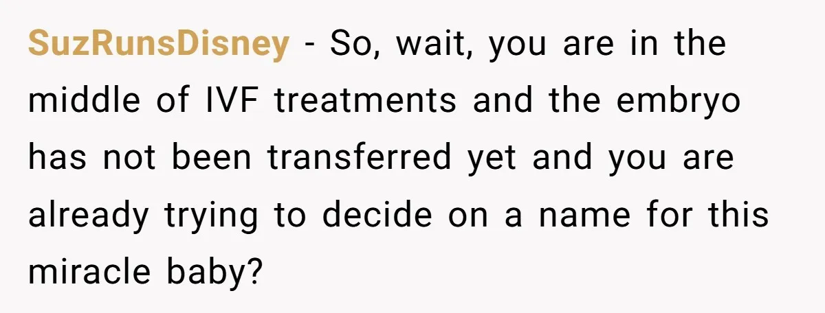 SuzRunsDisney − So, wait, you are in the middle of IVF treatments and the embryo has not been transferred yet and you are already trying to decide on a name...