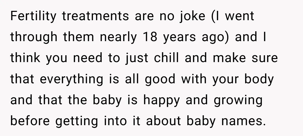 Fertility treatments are no joke (I went through them nearly 18 years ago) and I think you need to just chill and make sure that everything is all good with...