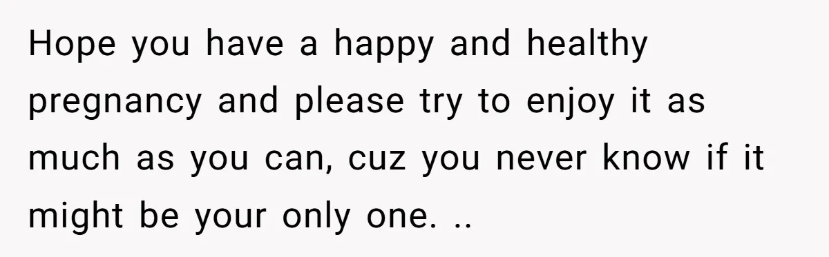 Hope you have a happy and healthy pregnancy and please try to enjoy it as much as you can, cuz you never know if it might be your only one....