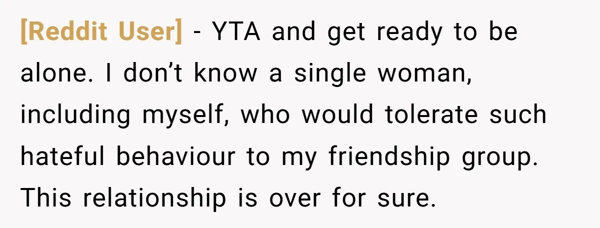 [Reddit User] − YTA and get ready to be alone. I don’t know a single woman, including myself, who would tolerate such hateful behaviour to my friendship group. This relationship...