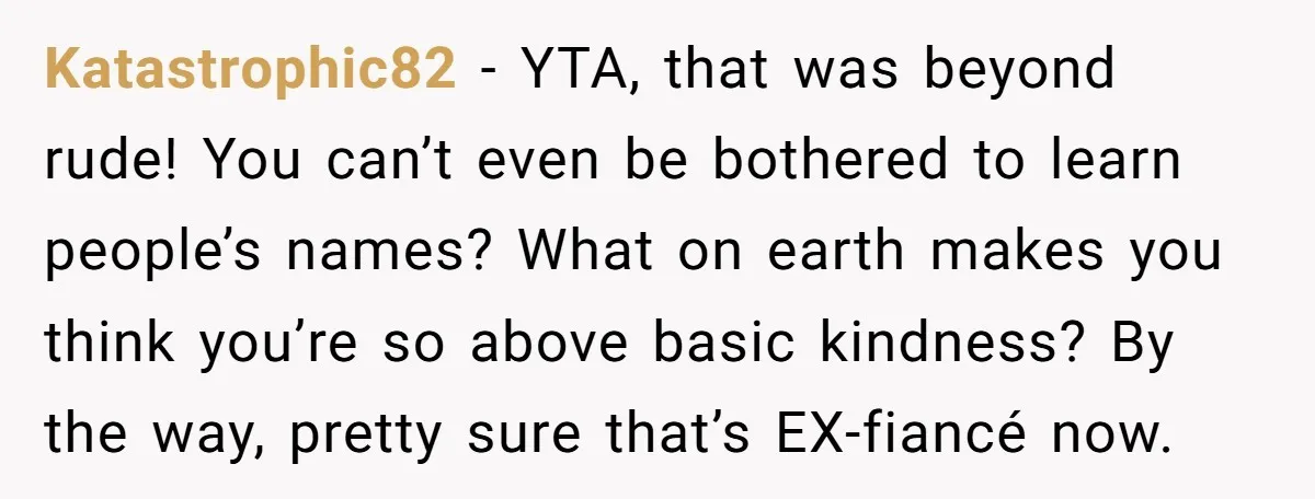 Katastrophic82 − YTA, that was beyond rude! You can’t even be bothered to learn people’s names? What on earth makes you think you’re so above basic kindness? By the way,...