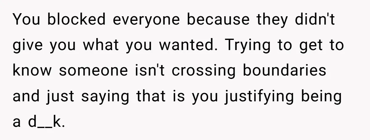 You blocked everyone because they didn't give you what you wanted. Trying to get to know someone isn't crossing boundaries and just saying that is you justifying being a d__k.