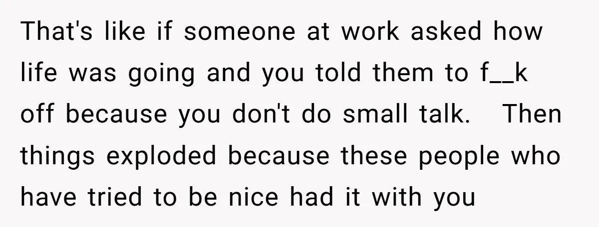 That's like if someone at work asked how life was going and you told them to f__k off because you don't do small talk. Then things exploded because these people...