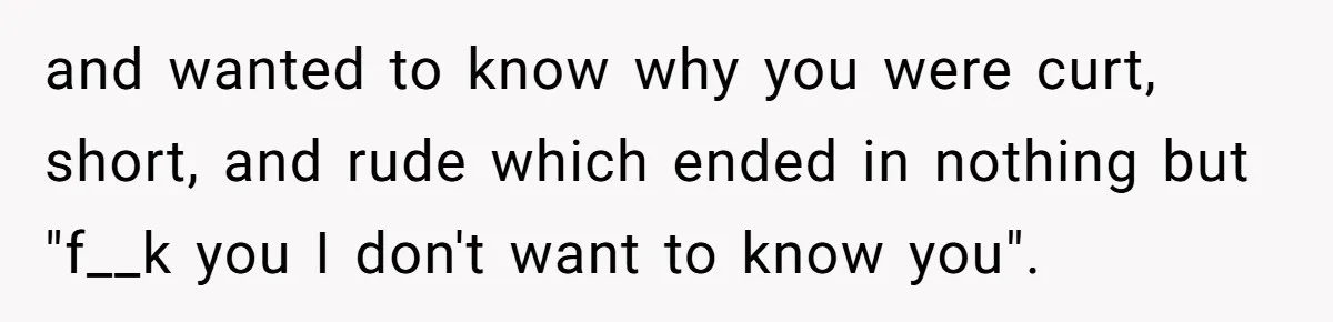 and wanted to know why you were curt, short, and rude which ended in nothing but "f__k you I don't want to know you".