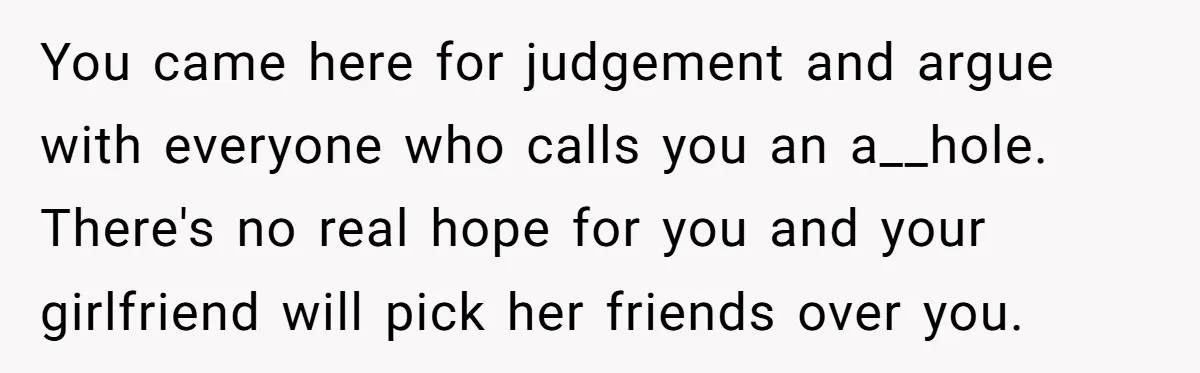 You came here for judgement and argue with everyone who calls you an a__hole. There's no real hope for you and your girlfriend will pick her friends over you.