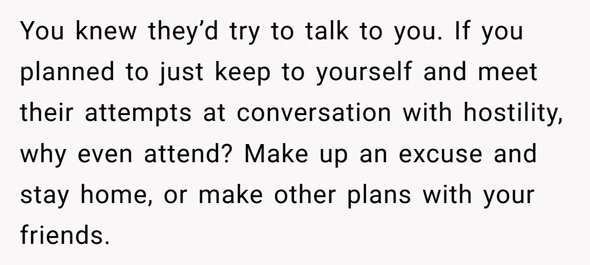 You knew they’d try to talk to you. If you planned to just keep to yourself and meet their attempts at conversation with hostility, why even attend? Make up an...