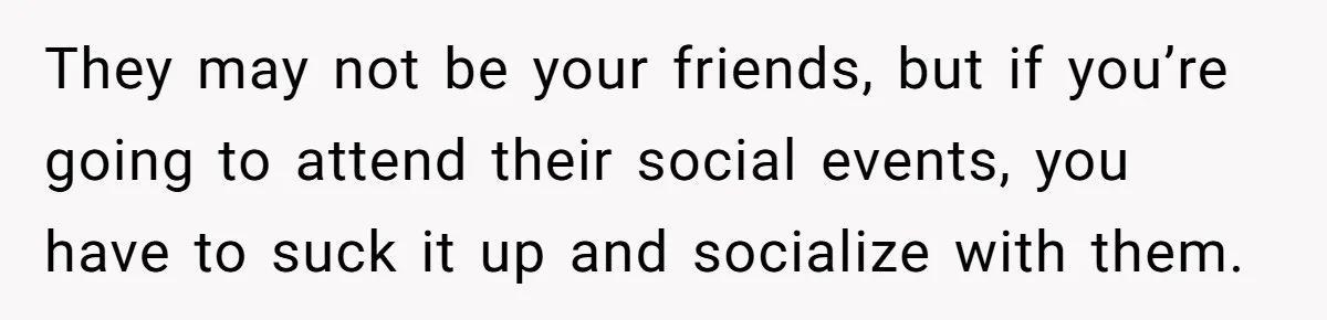They may not be your friends, but if you’re going to attend their social events, you have to suck it up and socialize with them.