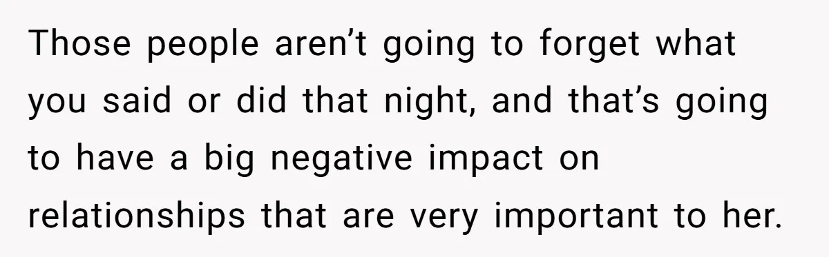 Those people aren’t going to forget what you said or did that night, and that’s going to have a big negative impact on relationships that are very important to her.