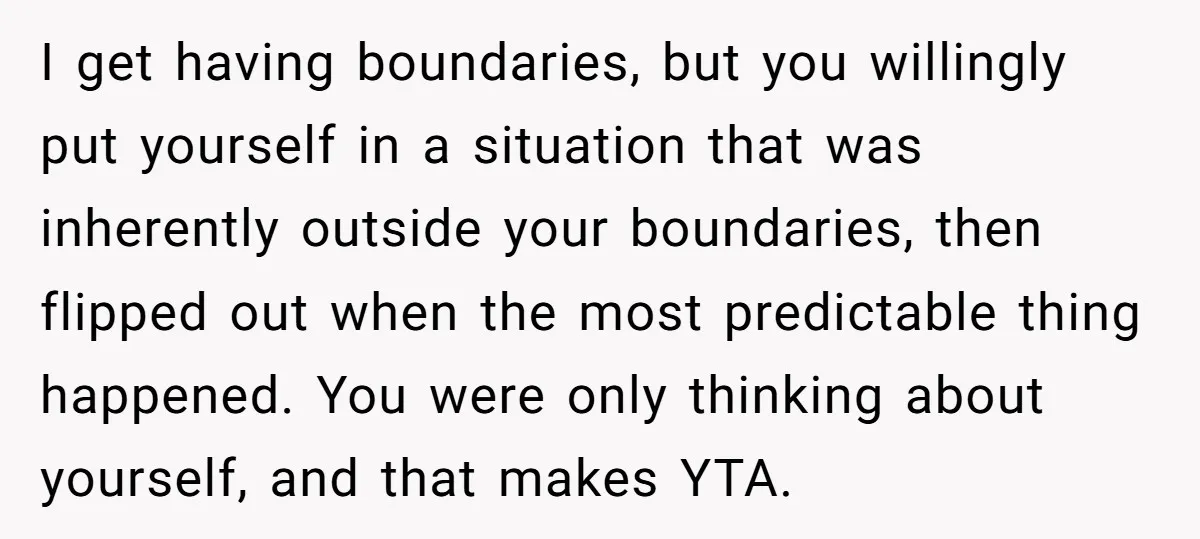 I get having boundaries, but you willingly put yourself in a situation that was inherently outside your boundaries, then flipped out when the most predictable thing happened. You were only...