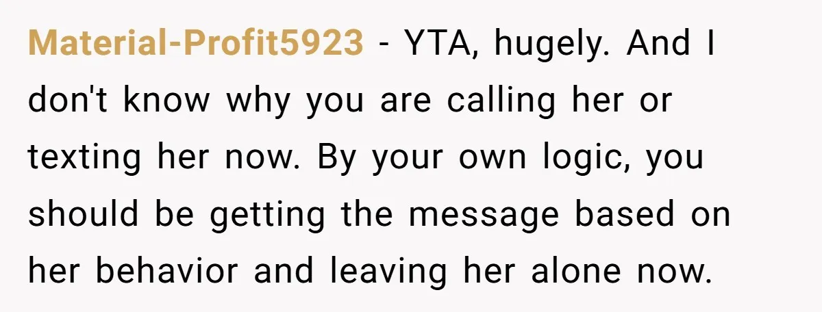 Material-Profit5923 − YTA, hugely. And I don't know why you are calling her or texting her now. By your own logic, you should be getting the message based on her...