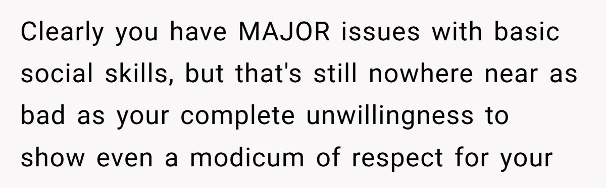 Clearly you have MAJOR issues with basic social skills, but that's still nowhere near as bad as your complete unwillingness to show even a modicum of respect for your