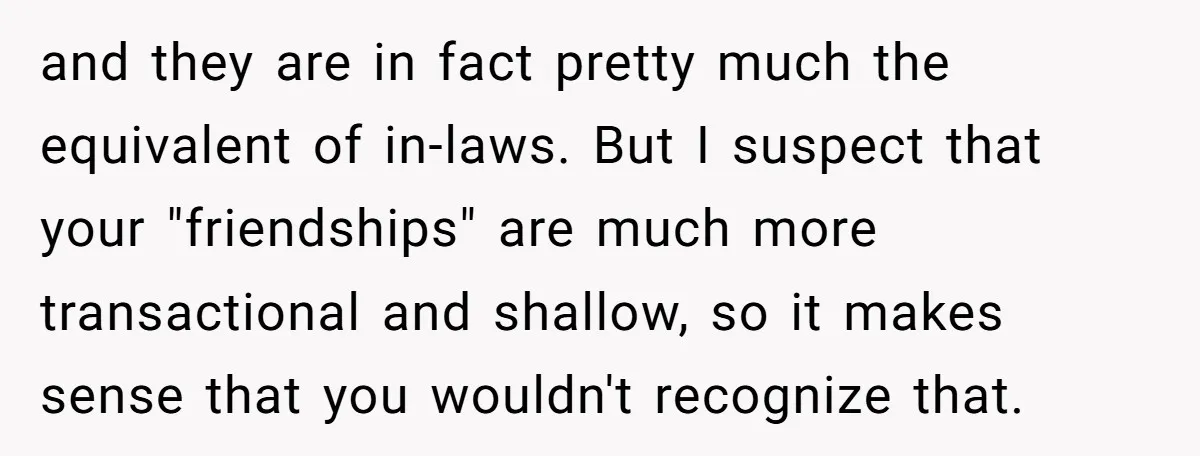and they are in fact pretty much the equivalent of in-laws. But I suspect that your "friendships" are much more transactional and shallow, so it makes sense that you wouldn't...