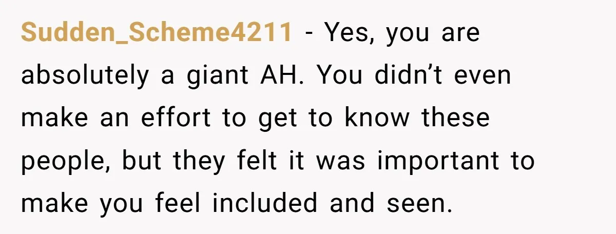 Sudden_Scheme4211 − Yes, you are absolutely a giant AH. You didn’t even make an effort to get to know these people, but they felt it was important to make you...