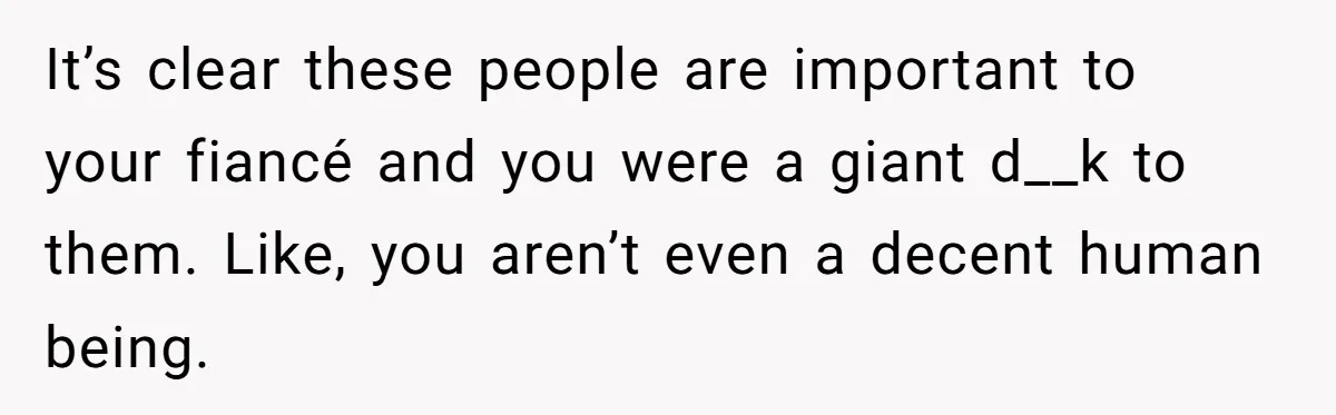 It’s clear these people are important to your fiancé and you were a giant d__k to them. Like, you aren’t even a decent human being.