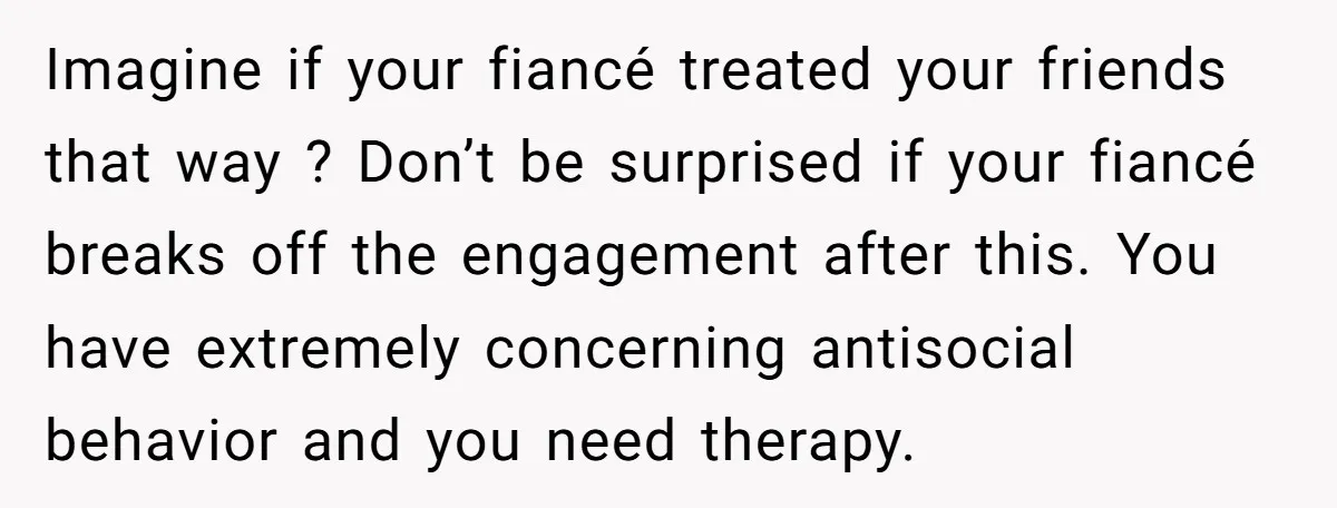 Imagine if your fiancé treated your friends that way ? Don’t be surprised if your fiancé breaks off the engagement after this. You have extremely concerning antisocial behavior and you...