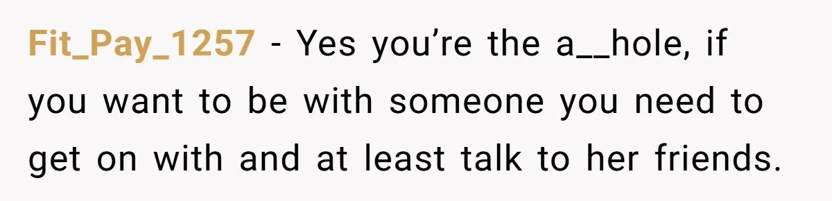 Fit_Pay_1257 − Yes you’re the a__hole, if you want to be with someone you need to get on with and at least talk to her friends.