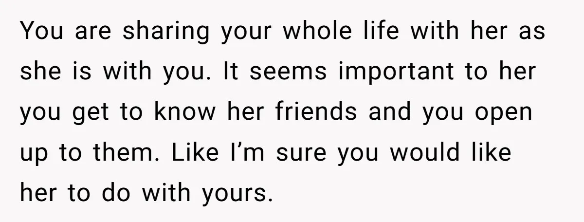 You are sharing your whole life with her as she is with you. It seems important to her you get to know her friends and you open up to them....