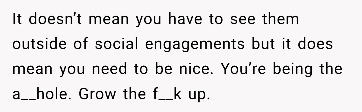 It doesn’t mean you have to see them outside of social engagements but it does mean you need to be nice. You’re being the a__hole. Grow the f__k up.