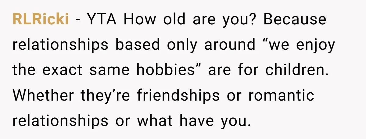 RLRicki − YTA How old are you? Because relationships based only around “we enjoy the exact same hobbies” are for children. Whether they’re friendships or romantic relationships or what have...
