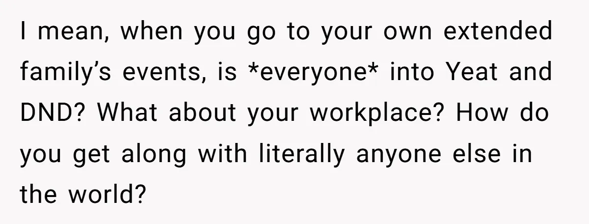 I mean, when you go to your own extended family’s events, is *everyone* into Yeat and DND? What about your workplace? How do you get along with literally anyone else...