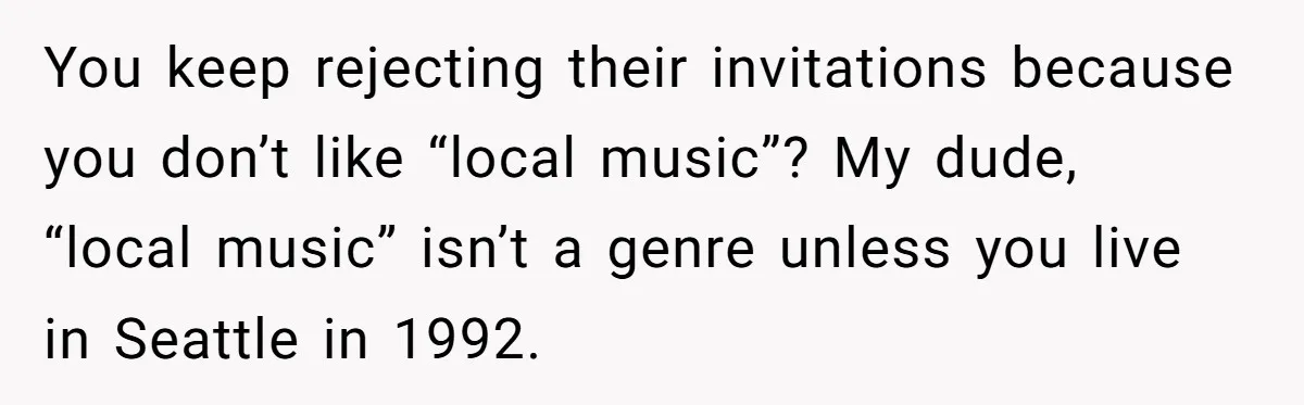 You keep rejecting their invitations because you don’t like “local music”? My dude, “local music” isn’t a genre unless you live in Seattle in 1992.