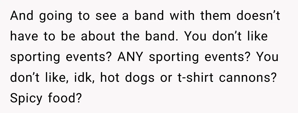 And going to see a band with them doesn’t have to be about the band. You don’t like sporting events? ANY sporting events? You don’t like, idk, hot dogs or...