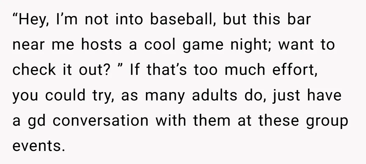 “Hey, I’m not into baseball, but this bar near me hosts a cool game night; want to check it out? ” If that’s too much effort, you could try, as...