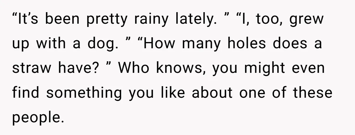 “It’s been pretty rainy lately. ” “I, too, grew up with a dog. ” “How many holes does a straw have? ” Who knows, you might even find something you...