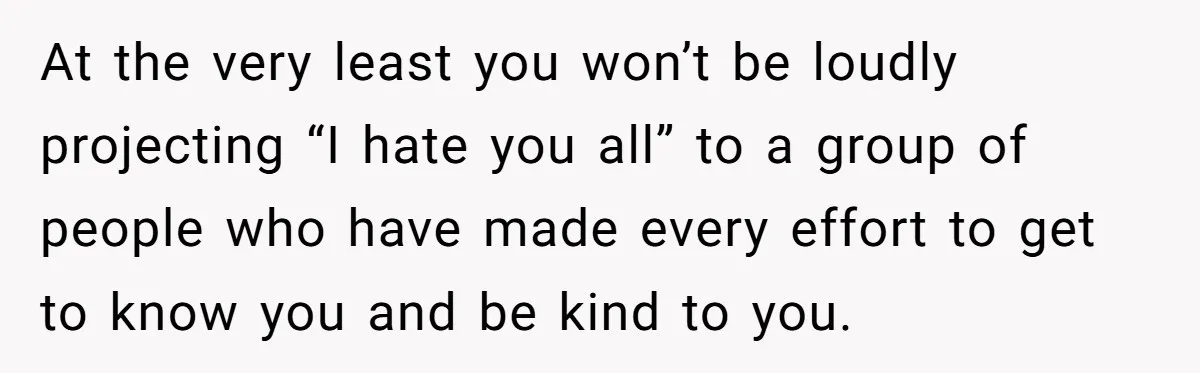 At the very least you won’t be loudly projecting “I hate you all” to a group of people who have made every effort to get to know you and be...