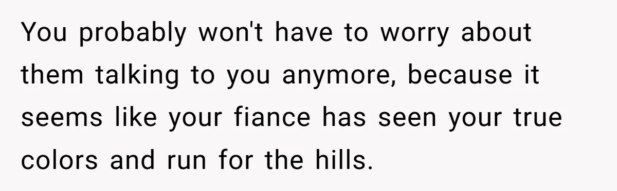 You probably won't have to worry about them talking to you anymore, because it seems like your fiance has seen your true colors and run for the hills.