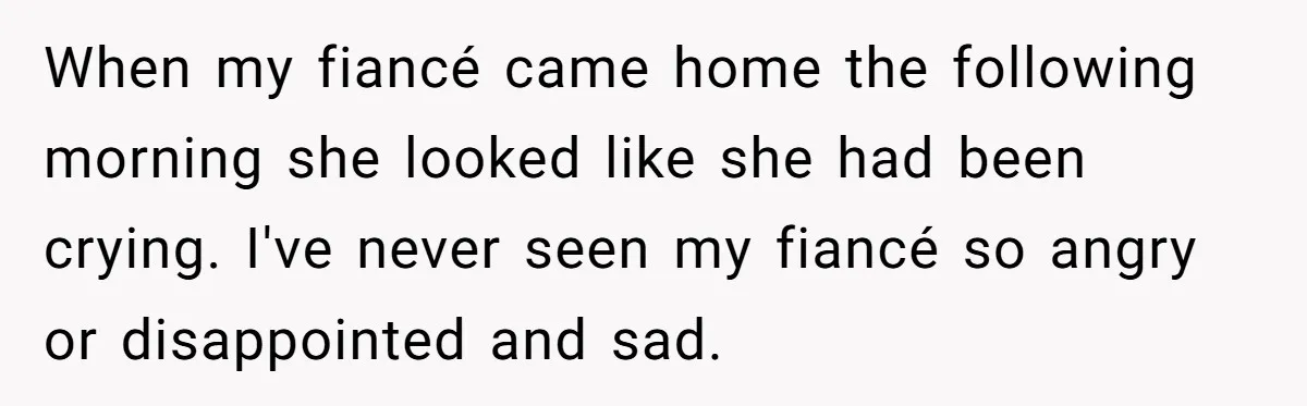 When my fiancé came home the following morning she looked like she had been crying. I've never seen my fiancé so angry or disappointed and sad.
