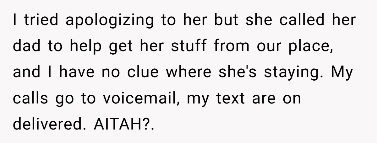 I tried apologizing to her but she called her dad to help get her stuff from our place, and I have no clue where she's staying. My calls go to...