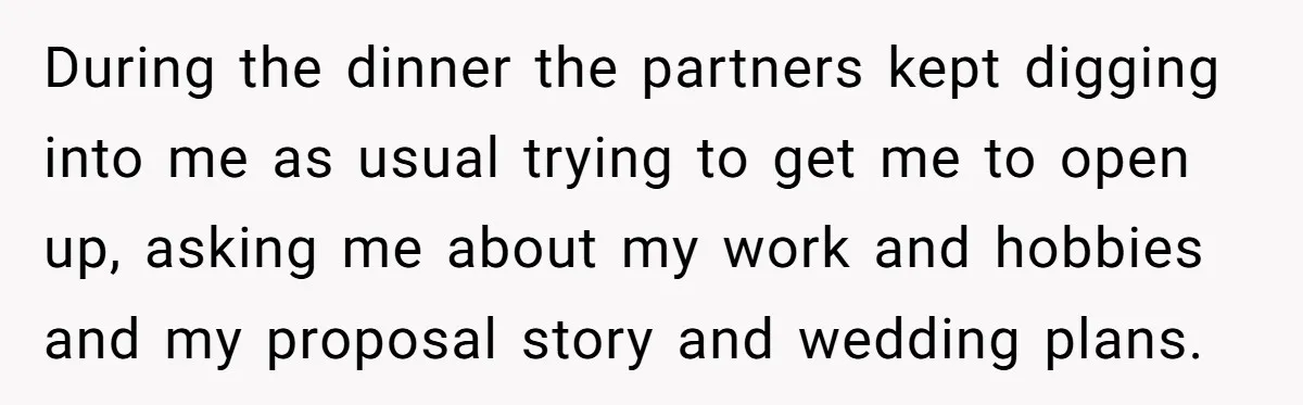 During the dinner the partners kept digging into me as usual trying to get me to open up, asking me about my work and hobbies and my proposal story and...
