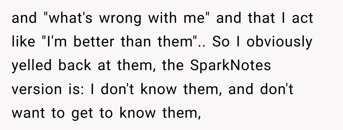 and "what's wrong with me" and that I act like "I'm better than them".. So I obviously yelled back at them, the SparkNotes version is: I don't know them, and...