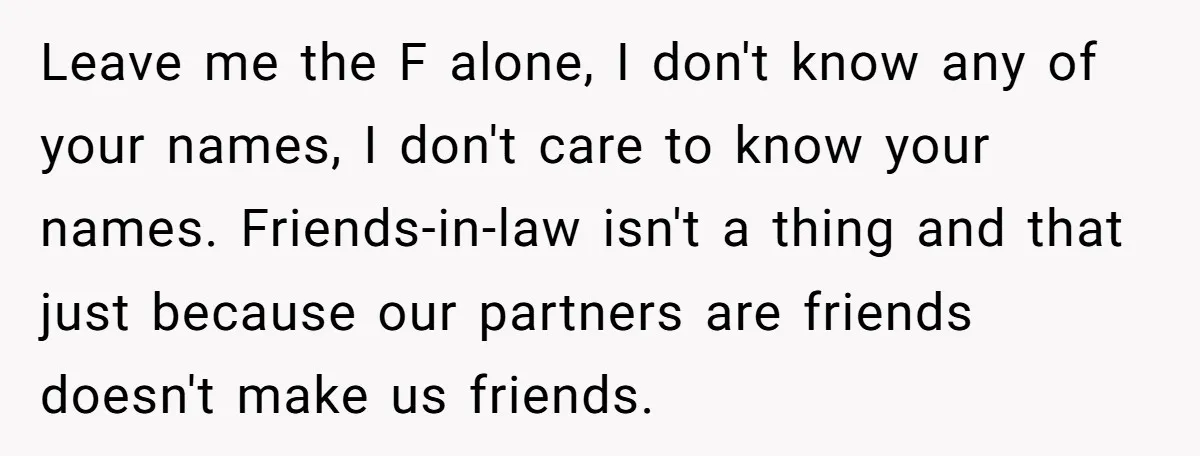 Leave me the F alone, I don't know any of your names, I don't care to know your names. Friends-in-law isn't a thing and that just because our partners are...