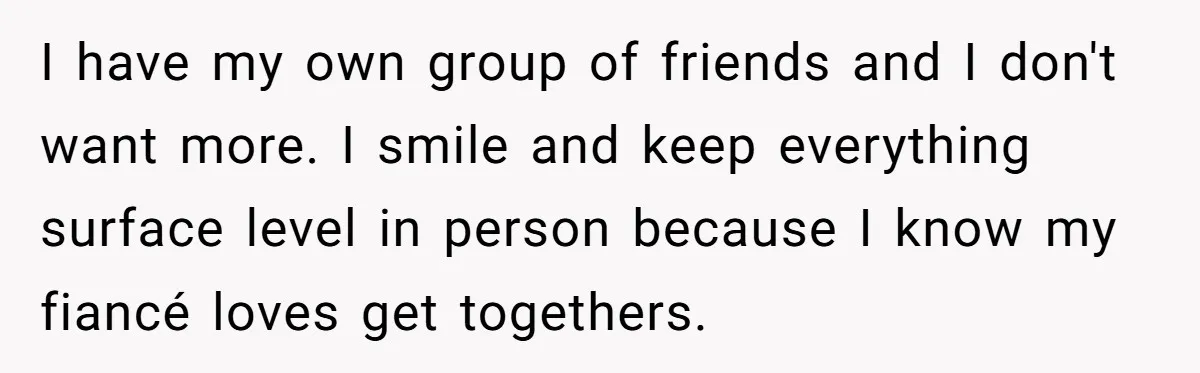 I have my own group of friends and I don't want more. I smile and keep everything surface level in person because I know my fiancé loves get togethers.