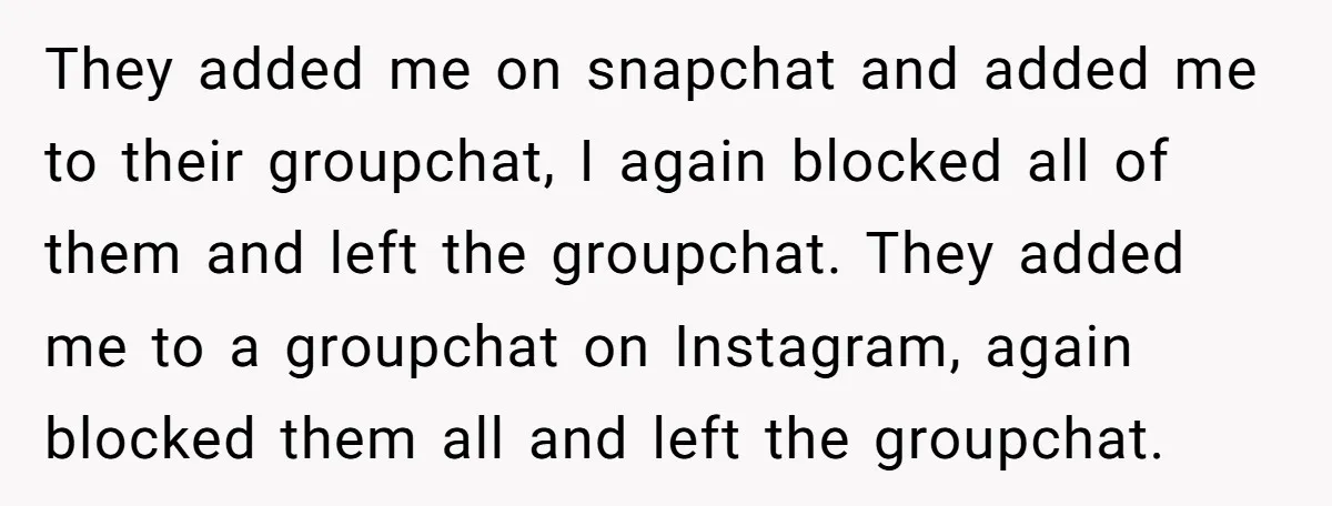 They added me on snapchat and added me to their groupchat, I again blocked all of them and left the groupchat. They added me to a groupchat on Instagram, again...