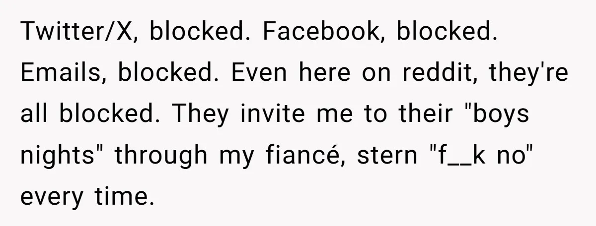 Twitter/X, blocked. Facebook, blocked. Emails, blocked. Even here on reddit, they're all blocked. They invite me to their "boys nights" through my fiancé, stern "f__k no" every time.