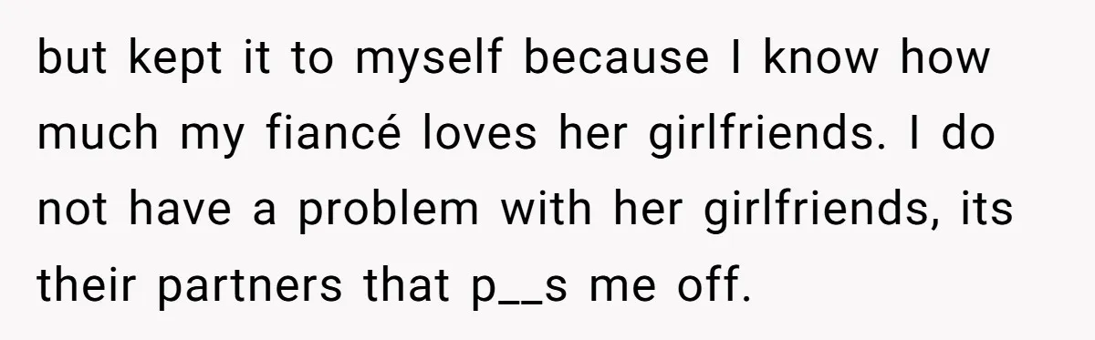 but kept it to myself because I know how much my fiancé loves her girlfriends. I do not have a problem with her girlfriends, its their partners that p__s me...