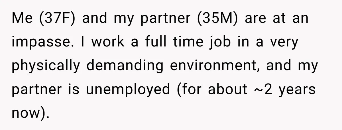 Me (37F) and my partner (35M) are at an impasse. I work a full time job in a very physically demanding environment, and my partner is unemployed (for about ~2...