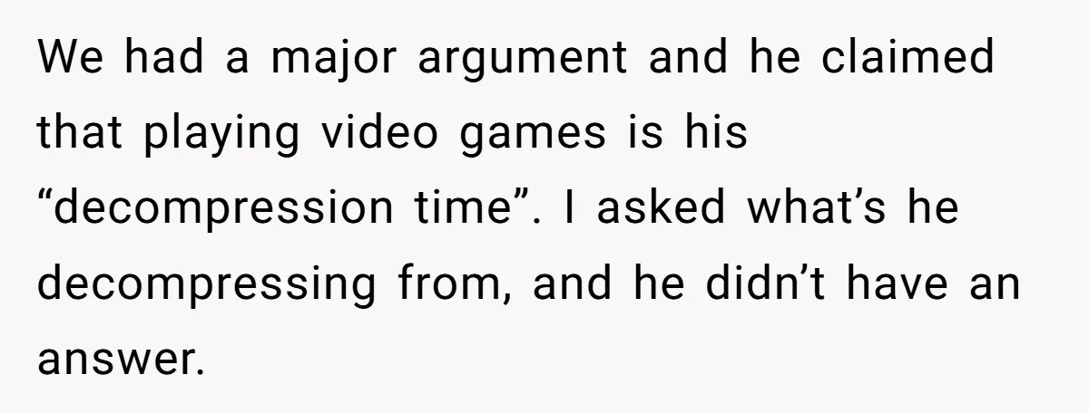 We had a major argument and he claimed that playing video games is his “decompression time”. I asked what’s he decompressing from, and he didn’t have an answer.