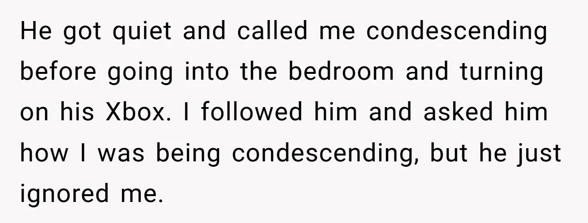 He got quiet and called me condescending before going into the bedroom and turning on his Xbox. I followed him and asked him how I was being condescending, but he...
