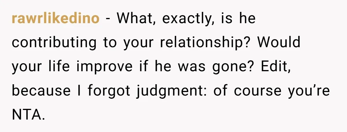 rawrlikedino − What, exactly, is he contributing to your relationship? Would your life improve if he was gone? Edit, because I forgot judgment: of course you’re NTA.