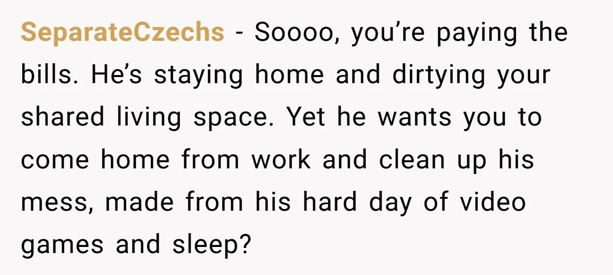 SeparateCzechs − Soooo, you’re paying the bills. He’s staying home and dirtying your shared living space. Yet he wants you to come home from work and clean up his mess,...