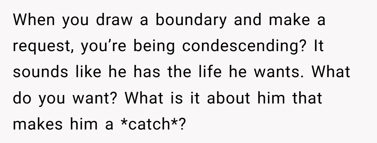 When you draw a boundary and make a request, you’re being condescending? It sounds like he has the life he wants. What do you want? What is it about him...